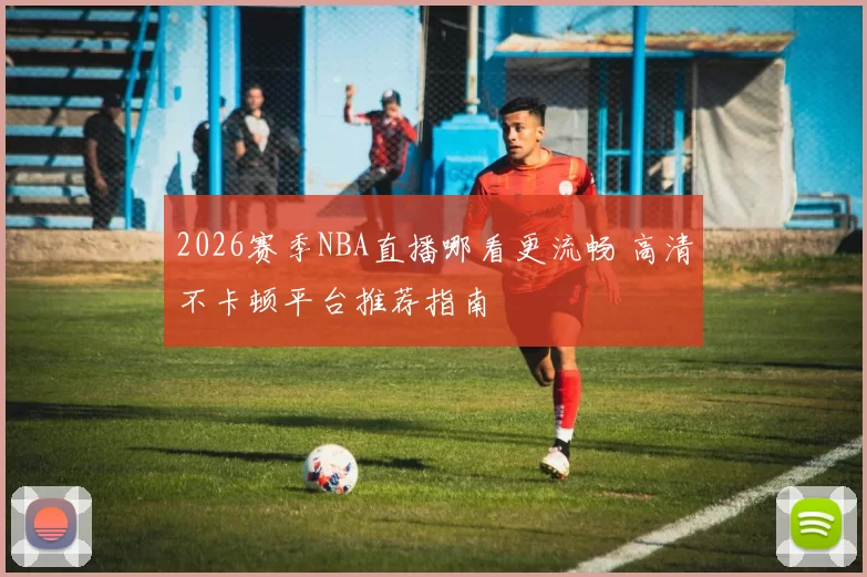 2026赛季NBA直播哪看更流畅 高清不卡顿平台推荐指南