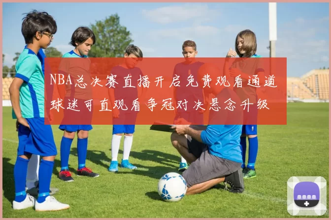 NBA总决赛直播开启免费观看通道 球迷可直观看争冠对决悬念升级