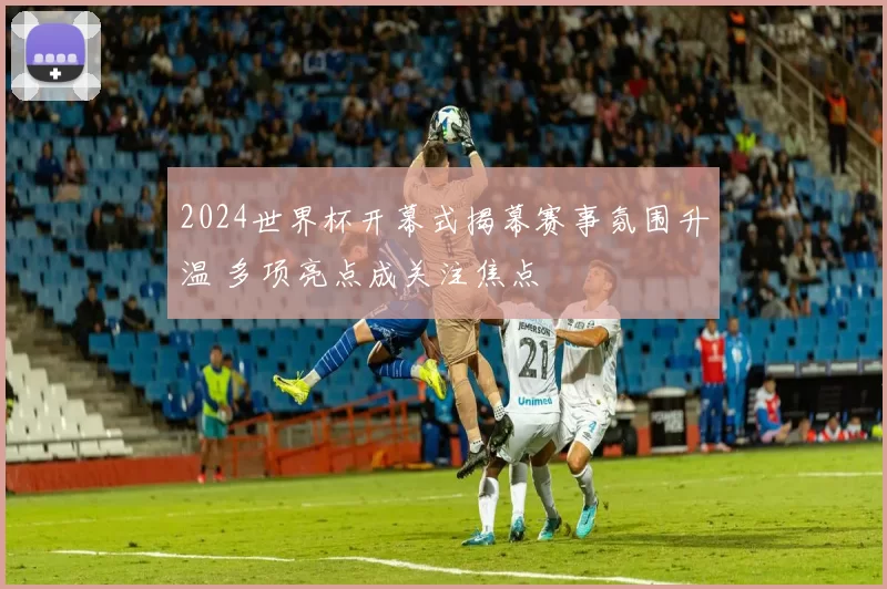 2024世界杯开幕式揭幕赛事氛围升温 多项亮点成关注焦点