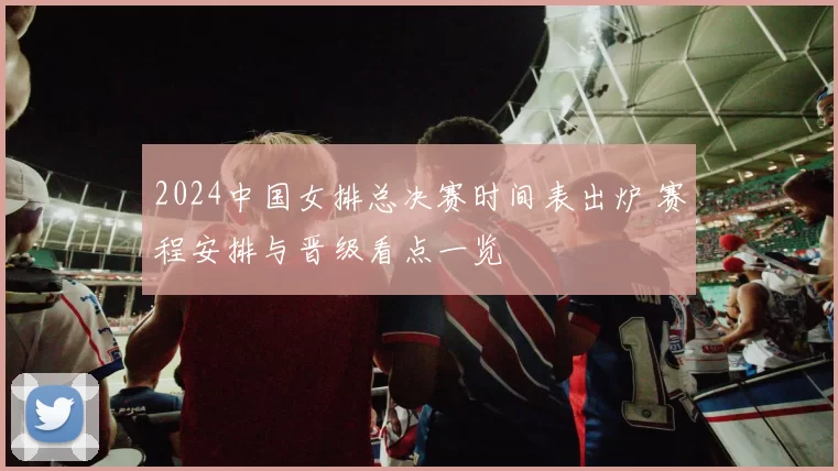 2024中国女排总决赛时间表出炉 赛程安排与晋级看点一览