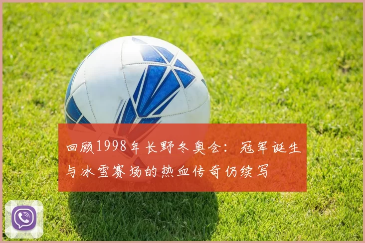 回顾1998年长野冬奥会：冠军诞生与冰雪赛场的热血传奇仍续写