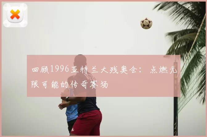 回顾1996亚特兰大残奥会：点燃无限可能的传奇赛场