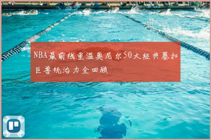 NBA最前线重温奥尼尔50大经典暴扣巨兽统治力全回顾