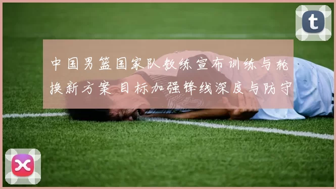 中国男篮国家队教练宣布训练与轮换新方案 目标加强锋线深度与防守稳定性