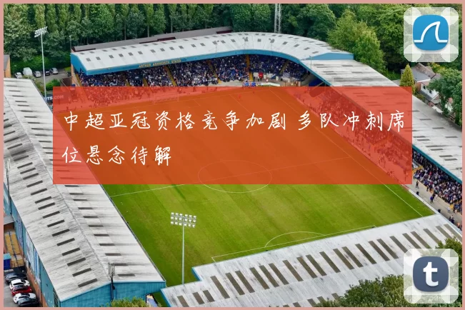 中超亚冠资格竞争加剧 多队冲刺席位悬念待解