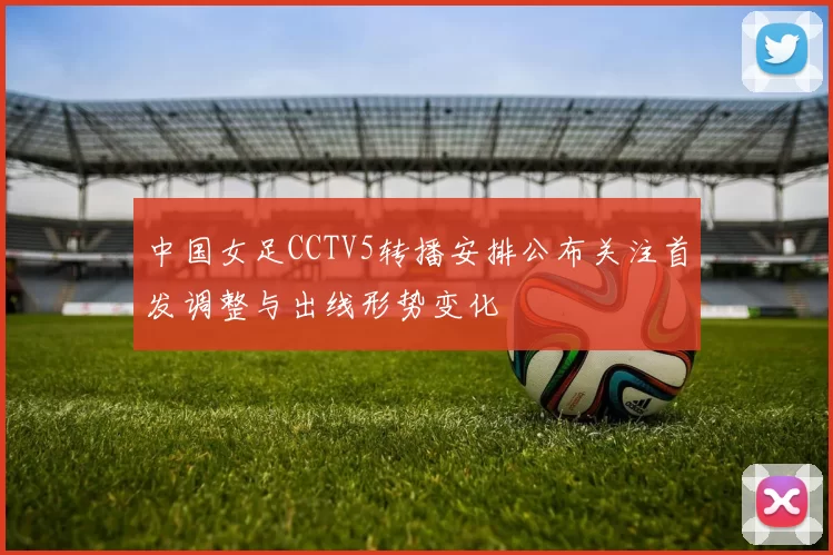 中国女足CCTV5转播安排公布关注首发调整与出线形势变化