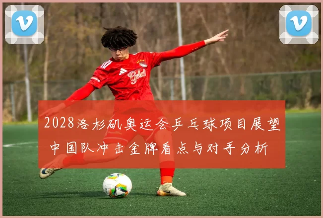 2028洛杉矶奥运会乒乓球项目展望 中国队冲击金牌看点与对手分析