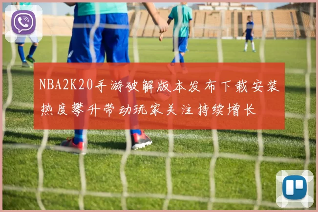 NBA2K20手游破解版本发布下载安装热度攀升带动玩家关注持续增长