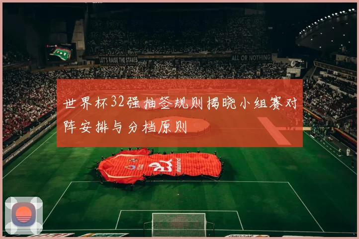 世界杯32强抽签规则揭晓小组赛对阵安排与分档原则