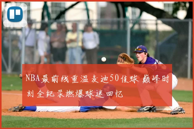 NBA最前线重温麦迪50佳球 巅峰时刻全纪录燃爆球迷回忆