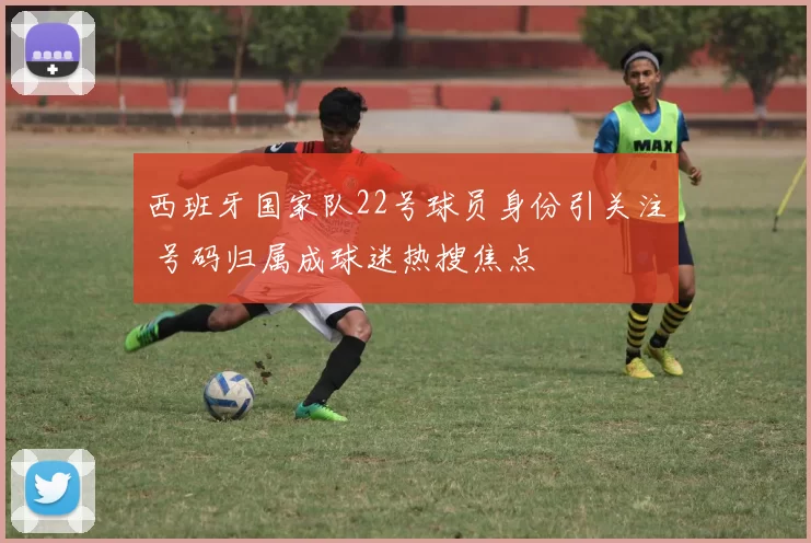 西班牙国家队22号球员身份引关注 号码归属成球迷热搜焦点