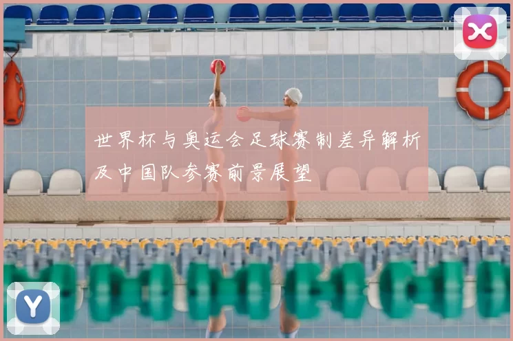 世界杯与奥运会足球赛制差异解析及中国队参赛前景展望