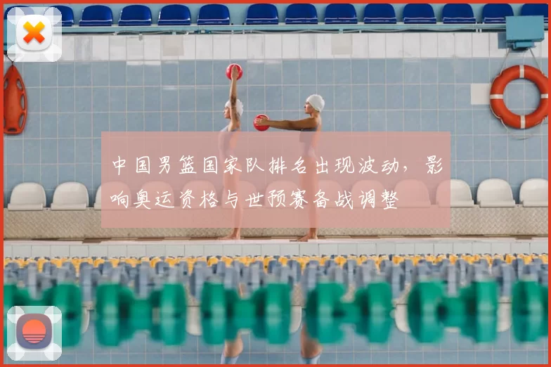 中国男篮国家队排名出现波动,影响奥运资格与世预赛备战调整