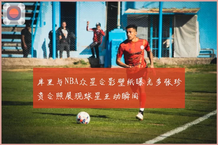 库里与NBA众星合影壁纸曝光多张珍贵合照展现球星互动瞬间