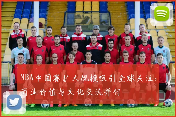 NBA中国赛扩大规模吸引全球关注，商业价值与文化交流并行