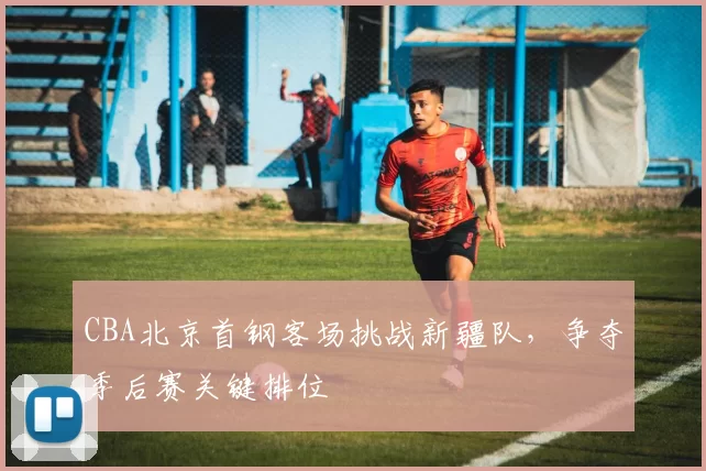 CBA北京首钢客场挑战新疆队，争夺季后赛关键排位