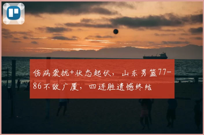 伤病袭扰+状态起伏，山东男篮77-86不敌广厦，四连胜遗憾终结