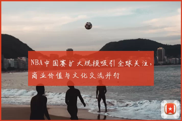 NBA中国赛扩大规模吸引全球关注，商业价值与文化交流并行