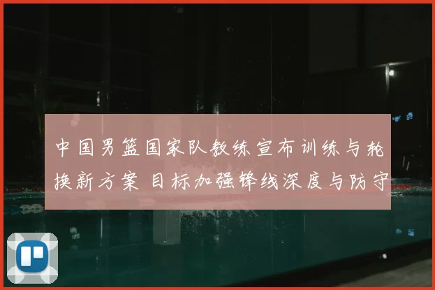 中国男篮国家队教练宣布训练与轮换新方案 目标加强锋线深度与防守稳定性