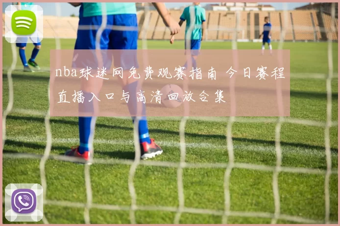 nba球迷网免费观赛指南 今日赛程直播入口与高清回放合集