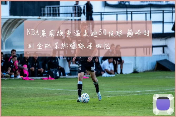 NBA最前线重温麦迪50佳球 巅峰时刻全纪录燃爆球迷回忆
