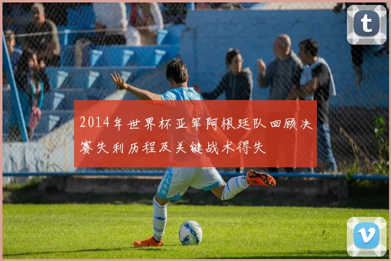 2014年世界杯亚军阿根廷队回顾决赛失利历程及关键战术得失