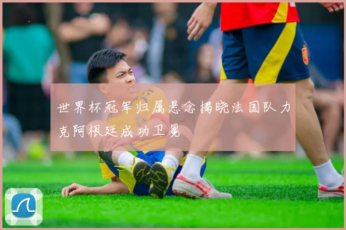 世界杯冠军归属悬念揭晓法国队力克阿根廷成功卫冕