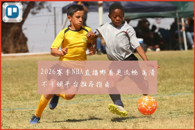 2026赛季NBA直播哪看更流畅 高清不卡顿平台推荐指南