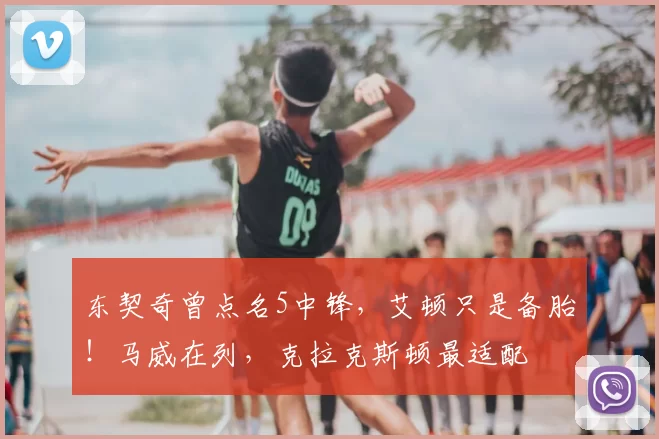 东契奇曾点名5中锋，艾顿只是备胎！马威在列，克拉克斯顿最适配