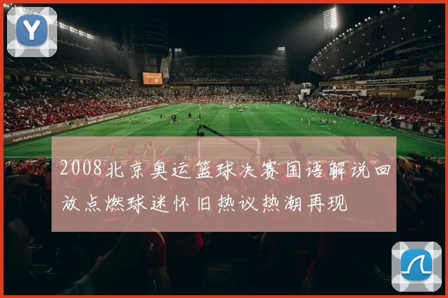 2008北京奥运篮球决赛国语解说回放点燃球迷怀旧热议热潮再现