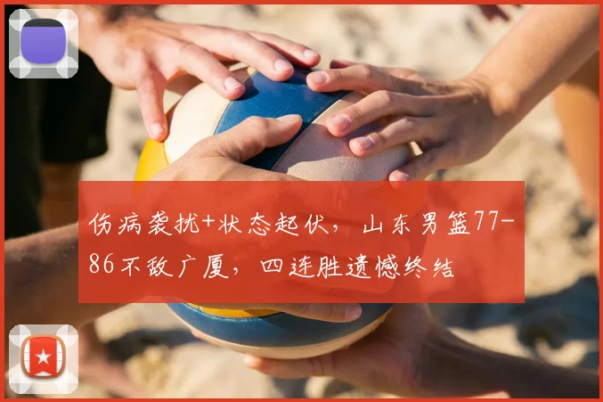 伤病袭扰+状态起伏，山东男篮77-86不敌广厦，四连胜遗憾终结