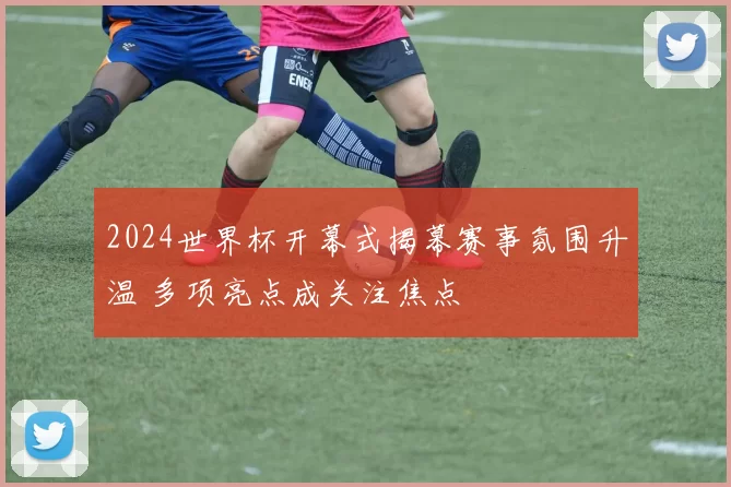 2024世界杯开幕式揭幕赛事氛围升温 多项亮点成关注焦点