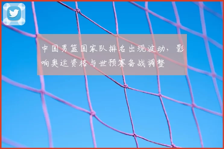 中国男篮国家队排名出现波动,影响奥运资格与世预赛备战调整
