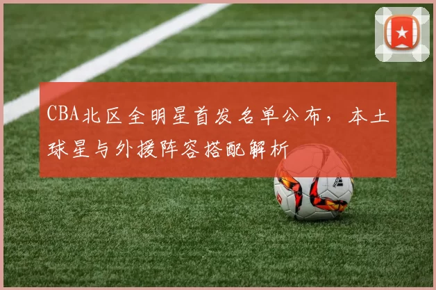 CBA北区全明星首发名单公布，本土球星与外援阵容搭配解析