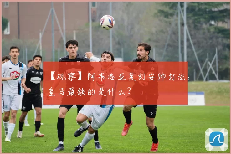 【观察】阿韦洛亚复刻安帅打法，皇马最缺的是什么？