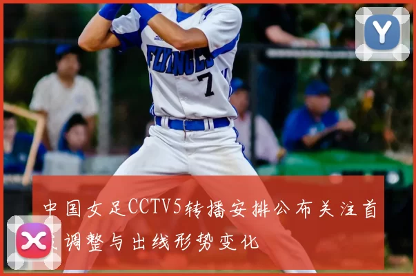 中国女足CCTV5转播安排公布关注首发调整与出线形势变化