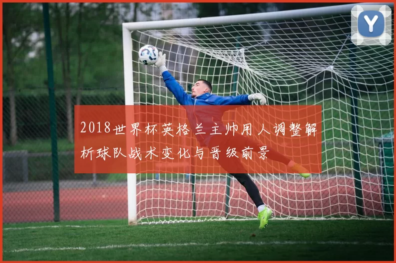 2018世界杯英格兰主帅用人调整解析球队战术变化与晋级前景