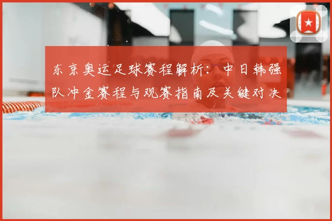 东京奥运足球赛程解析：中日韩强队冲金赛程与观赛指南及关键对决