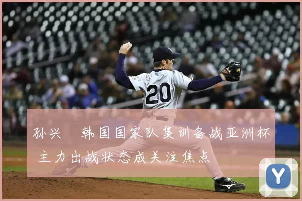 孙兴慜韩国国家队集训备战亚洲杯 主力出战状态成关注焦点