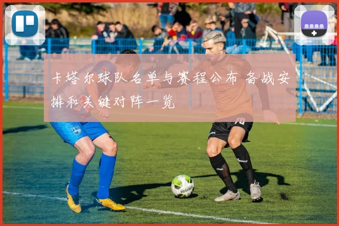 卡塔尔球队名单与赛程公布 备战安排和关键对阵一览