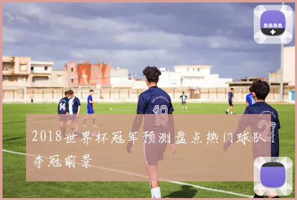 2018世界杯冠军预测盘点热门球队夺冠前景