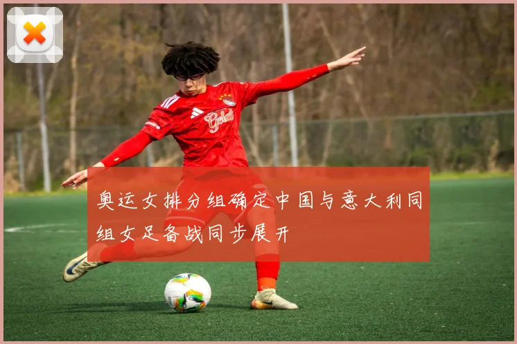 奥运女排分组确定中国与意大利同组女足备战同步展开