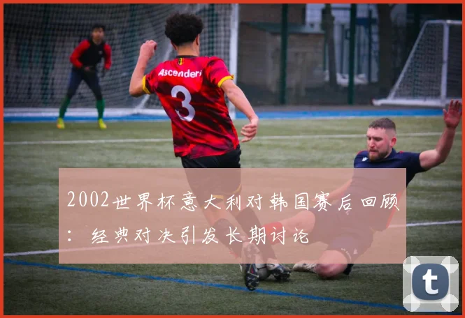 2002世界杯意大利对韩国赛后回顾：经典对决引发长期讨论