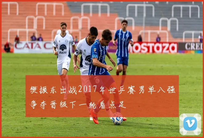 樊振东出战2017年世乒赛男单八强争夺晋级下一轮看点足