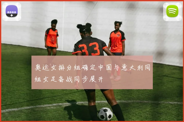 奥运女排分组确定中国与意大利同组女足备战同步展开