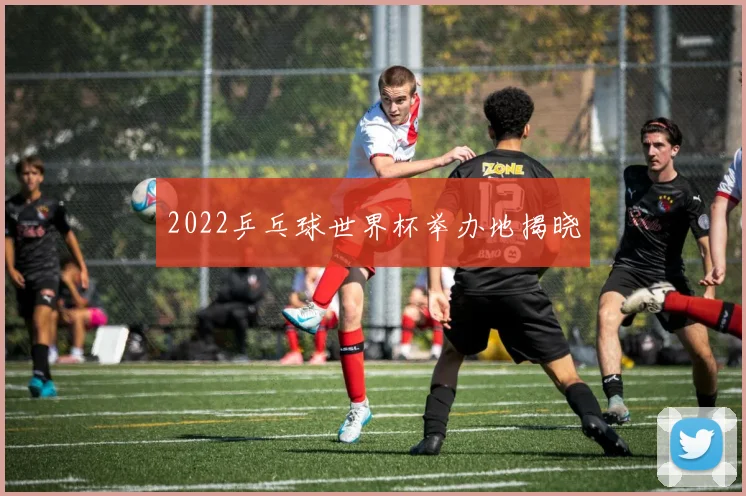 2022乒乓球世界杯举办地揭晓