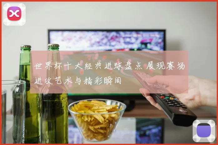 世界杯十大经典进球盘点 展现赛场进攻艺术与精彩瞬间
