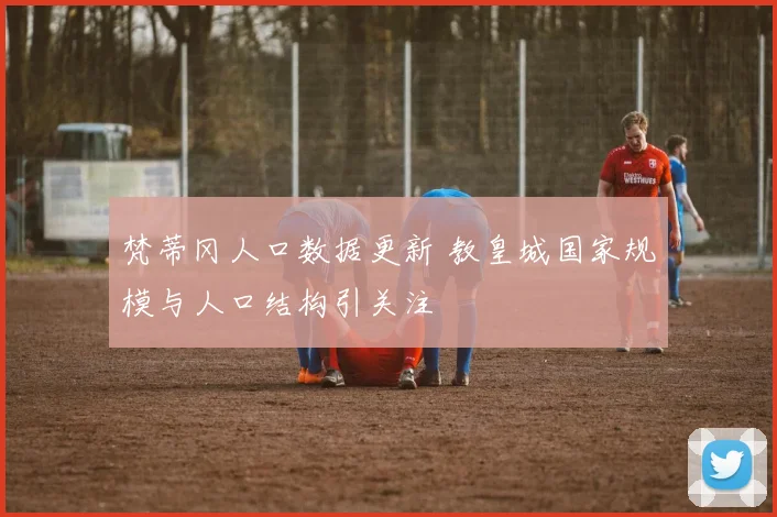 梵蒂冈人口数据更新 教皇城国家规模与人口结构引关注