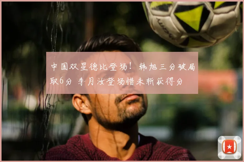 中国双星德比登场！韩旭三分破局取6分 李月汝登场惜未斩获得分