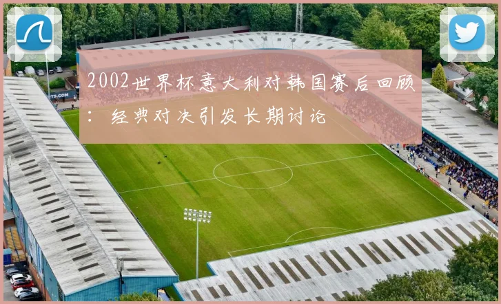 2002世界杯意大利对韩国赛后回顾:经典对决引发长期讨论